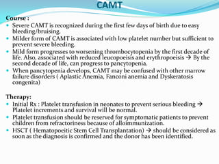 CAMT
Course :
 Severe CAMT is recognized during the first few days of birth due to easy
bleeding/bruising.
 Milder form of CAMT is associated with low platelet number but sufficient to
prevent severe bleeding.
 Mild form progresses to worsening thrombocytopenia by the first decade of
life. Also, associated with reduced leucopoeisis and erythropoeisis  By the
second decade of life, can progress to pancytopenia.
 When pancytopenia develops, CAMT may be confused with other marrow
failure disorders ( Aplastic Anemia, Fanconi anemia and Dyskeratosis
congenita)
Therapy:
 Initial Rx : Platelet transfusion in neonates to prevent serious bleeding 
Platelet increments and survival will be normal.
 Platelet transfusion should be reserved for symptomatic patients to prevent
children from refractoriness because of alloimmunization.
 HSCT ( Hematopoeitic Stem Cell Transplantation)  should be considered as
soon as the diagnosis is confirmed and the donor has been identified.
 
