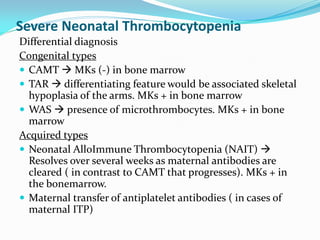 Severe Neonatal Thrombocytopenia
Differential diagnosis
Congenital types
 CAMT  MKs (-) in bone marrow
 TAR  differentiating feature would be associated skeletal
hypoplasia of the arms. MKs + in bone marrow
 WAS  presence of microthrombocytes. MKs + in bone
marrow
Acquired types
 Neonatal AlloImmune Thrombocytopenia (NAIT) 
Resolves over several weeks as maternal antibodies are
cleared ( in contrast to CAMT that progresses). MKs + in
the bonemarrow.
 Maternal transfer of antiplatelet antibodies ( in cases of
maternal ITP)
 