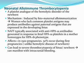 Neonatal AlloImmune Thrombocytopenia
 A platelet analogue of the hemolytic disorder of the
newborn
 Mechanism : Induced by feto-maternal alloimmunization
 Women who lack common platelet antigens may
produce antibodies against paternal antigens that are
expressed in the developing fetus
 NAIT typically associated with anti-HPA-1a antibodies
generated in response to fetal HPA-1a platelets in a mother
homozygos for HPA-1b phenotype.
 Affects 1 in 1500 pregnancies. 50% occur during first
pregnancies ( unlike hemolytic disease of newborn)
 Can lead to severe thrombocytopenia of fetus/ newborn 
can manifest with intracranial bleeding.
 