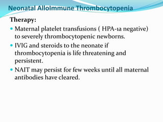 Neonatal AlloImmune Thrombocytopenia
Therapy:
 Maternal platelet transfusions ( HPA-1a negative)
to severely thrombocytopenic newborns.
 IVIG and steroids to the neonate if
thrombocytopenia is life threatening and
persistent.
 NAIT may persist for few weeks until all maternal
antibodies have cleared.
 