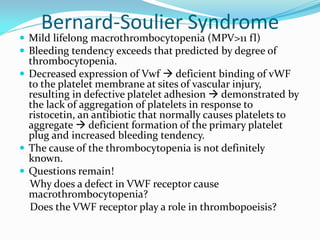 Bernard-Soulier Syndrome
 Mild lifelong macrothrombocytopenia (MPV>11 fl)
 Bleeding tendency exceeds that predicted by degree of
thrombocytopenia.
 Decreased expression of Vwf  deficient binding of vWF
to the platelet membrane at sites of vascular injury,
resulting in defective platelet adhesion  demonstrated by
the lack of aggregation of platelets in response to
ristocetin, an antibiotic that normally causes platelets to
aggregate  deficient formation of the primary platelet
plug and increased bleeding tendency.
 The cause of the thrombocytopenia is not definitely
known.
 Questions remain!
Why does a defect in VWF receptor cause
macrothrombocytopenia?
Does the VWF receptor play a role in thrombopoeisis?
 