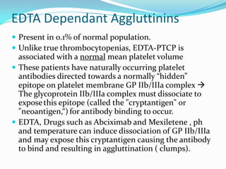 EDTA Dependant Aggluttinins
 Present in 0.1% of normal population.
 Unlike true thrombocytopenias, EDTA-PTCP is
associated with a normal mean platelet volume
 These patients have naturally occurring platelet
antibodies directed towards a normally “hidden”
epitope on platelet membrane GP IIb/IIIa complex 
The glycoprotein IIb/IIIa complex must dissociate to
exposethis epitope (called the "cryptantigen" or
"neoantigen,“) for antibody binding to occur.
 EDTA, Drugs such as Abciximab and Mexiletene , ph
and temperature can induce dissociation of GP IIb/IIIa
and may expose this cryptantigen causing the antibody
to bind and resulting in aggluttination ( clumps).
 