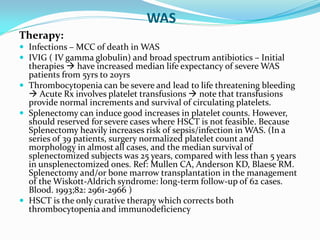 WAS
Therapy:
 Infections – MCC of death in WAS
 IVIG ( IV gamma globulin) and broad spectrum antibiotics – Initial
therapies  have increased median life expectancy of severe WAS
patients from 5yrs to 20yrs
 Thrombocytopenia can be severe and lead to life threatening bleeding
 Acute Rx involves platelet transfusions  note that transfusions
provide normal increments and survival of circulating platelets.
 Splenectomy can induce good increases in platelet counts. However,
should reserved for severe cases where HSCT is not feasible. Because
Splenectomy heavily increases risk of sepsis/infection in WAS. (In a
series of 39 patients, surgery normalized platelet count and
morphology in almost all cases, and the median survival of
splenectomized subjects was 25 years, compared with less than 5 years
in unsplenectomized ones. Ref: Mullen CA, Anderson KD, Blaese RM.
Splenectomy and/or bone marrow transplantation in the management
of the Wiskott-Aldrich syndrome: long-term follow-up of 62 cases.
Blood. 1993;82: 2961-2966 )
 HSCT is the only curative therapy which corrects both
thrombocytopenia and immunodeficiency
 