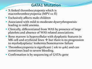 GATA1 Mutation
 X-linked thrombocytopenia which is
macrothrombocytopenia (MPV>11 fl)
 Exclusively affects male children
 Associated with mild to moderate dyserythropoeisis
leading to mild anemia.
 Clinically, differentiated from WAS by presence of large
platelets and absence of WAS related associations.
 Bone marrow is hypercellular with dysplastic features in
MK cell and erythroid lines  but there is no progression
to myelodysplasia/ leukemia/bonemarrow failure
 Thrombocytopenia is significant ( 10k to 40k) and can
sometimes lead to severe bleeding.
 Confirmation is by sequencing of GATA1 gene
 
