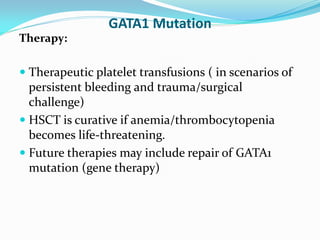 GATA1 Mutation
Therapy:
 Therapeutic platelet transfusions ( in scenarios of
persistent bleeding and trauma/surgical
challenge)
 HSCT is curative if anemia/thrombocytopenia
becomes life-threatening.
 Future therapies may include repair of GATA1
mutation (gene therapy)
 