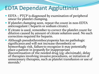 EDTA Dependant Aggluttinins
 EDTA – PTCP is diagnosed by examination of peripheral
smear for platelet clumping.
 If platelet clumping seen, repeat the count in non-EDTA
anticoagulant ( heparin or sodium citrate).
 If citrate is used, remember to correct the platelet count for
dilution caused by amount of citrate solution used. No such
correction required for heparin.
 Although pseudothrombocytopenia has no pathologic
significanceand will not increase thrombotic or
hemorrhagic risk, failureto recognize it may potentially
place a patient in jeopardyfor inappropriate
discontinuation of the needed drug (eg: abciximab), delay
of therapies involving invasive procedures, or initiation of
unnecessary therapies, such as platelet transfusion or use of
steroids.1
 