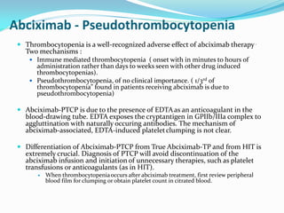 Abciximab - Pseudothrombocytopenia
 Thrombocytopenia is a well-recognized adverse effect of abciximab therapy.
Two mechanisms :
 Immune mediated thrombocytopenia ( onset with in minutes to hours of
administration rather than days to weeks seen with other drug induced
thrombocytopenias).
 Pseudothrombocytopenia, of no clinical importance. ( 1/3rd of
thrombocytopenia” found in patients receiving abciximab is due to
pseudothrombocytopenia)
 Abciximab-PTCP is due to the presence of EDTAas an anticoagulant in the
blood-drawing tube. EDTA exposes the cryptantigen in GPIIb/IIIa complex to
aggluttination with naturally occuring antibodies. The mechanism of
abciximab-associated, EDTA-induced plateletclumping is not clear.
 Differentiation of Abciximab-PTCP from True Abciximab-TP and from HIT is
extremely crucial. Diagnosis of PTCP will avoid discontinuation of the
abciximab infusion and initiation of unnecessary therapies, such as platelet
transfusions or anticoagulants (as in HIT).
 When thrombocytopeniaoccurs after abciximab treatment, first review peripheral
blood film for clumping or obtain platelet count in citrated blood.
 