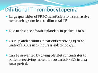 Dilutional Thrombocytopenia
 Large quantities of PRBC transfusion to treat massive
hemmorhage can lead to dilutional TP.
 Due to absence of viable platelets in packed RBCs.
 Usual platelet counts in patients receiving 15 to 20
units of PRBCs in 24 hours is 50k to 100k/µl.
 Can be prevented by giving platelet concentrates to
patients receiving more than 20 units PRBCs in a 24
hour period.
 