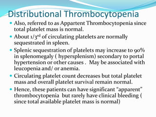 Distributional Thrombocytopenia
 Also, referred to as Appartent Thrombocytopenia since
total platelet mass is normal.
 About 1/3rd of circulating platelets are normally
sequestrated in spleen.
 Splenic sequestration of platelets may increase to 90%
in splenomegaly ( hypersplenism) secondary to portal
hypertension or other causes . May be associated with
leucopenia and/ or anemia.
 Circulating platelet count decreases but total platelet
mass and overall platelet survival remain normal.
 Hence, these patients can have significant “apparent”
thrombocytopenia but rarely have clinical bleeding (
since total available platelet mass is normal)
 