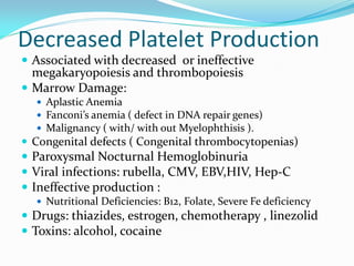 Decreased Platelet Production
 Associated with decreased or ineffective
megakaryopoiesis and thrombopoiesis
 Marrow Damage:
 Aplastic Anemia
 Fanconi’s anemia ( defect in DNA repair genes)
 Malignancy ( with/ with out Myelophthisis ).
 Congenital defects ( Congenital thrombocytopenias)
 Paroxysmal Nocturnal Hemoglobinuria
 Viral infections: rubella, CMV, EBV,HIV, Hep-C
 Ineffective production :
 Nutritional Deficiencies: B12, Folate, Severe Fe deficiency
 Drugs: thiazides, estrogen, chemotherapy , linezolid
 Toxins: alcohol, cocaine
 