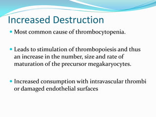 Increased Destruction
 Most common cause of thrombocytopenia.
 Leads to stimulation of thrombopoiesis and thus
an increase in the number, size and rate of
maturation of the precursor megakaryocytes.
 Increased consumption with intravascular thrombi
or damaged endothelial surfaces
 