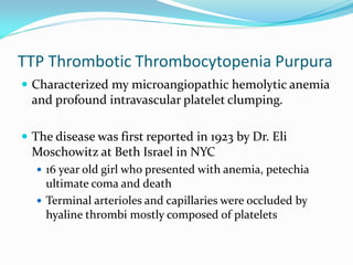 TTP Thrombotic Thrombocytopenia Purpura
 Characterized my microangiopathic hemolytic anemia
and profound intravascular platelet clumping.
 The disease was first reported in 1923 by Dr. Eli
Moschowitz at Beth Israel in NYC
 16 year old girl who presented with anemia, petechia
ultimate coma and death
 Terminal arterioles and capillaries were occluded by
hyaline thrombi mostly composed of platelets
 