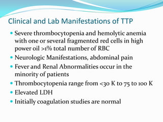 Clinical and Lab Manifestations of TTP
 Severe thrombocytopenia and hemolytic anemia
with one or several fragmented red cells in high
power oil >1% total number of RBC
 Neurologic Manifestations, abdominal pain
 Fever and Renal Abnormalities occur in the
minority of patients
 Thrombocytopenia range from <30 K to 75 to 100 K
 Elevated LDH
 Initially coagulation studies are normal
 
