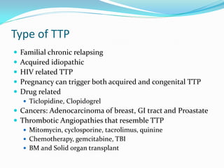 Type of TTP
 Familial chronic relapsing
 Acquired idiopathic
 HIV related TTP
 Pregnancy can trigger both acquired and congenital TTP
 Drug related
 Ticlopidine, Clopidogrel
 Cancers: Adenocarcinoma of breast, GI tract and Proastate
 Thrombotic Angiopathies that resemble TTP
 Mitomycin, cyclosporine, tacrolimus, quinine
 Chemotherapy, gemcitabine, TBI
 BM and Solid organ transplant
 
