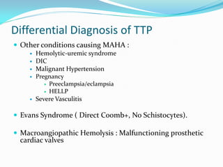 Differential Diagnosis of TTP
 Other conditions causing MAHA :
 Hemolytic-uremic syndrome
 DIC
 Malignant Hypertension
 Pregnancy
 Preeclampsia/eclampsia
 HELLP
 Severe Vasculitis
 Evans Syndrome ( Direct Coomb+, No Schistocytes).
 Macroangiopathic Hemolysis : Malfunctioning prosthetic
cardiac valves
 
