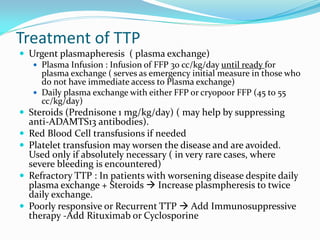 Treatment of TTP
 Urgent plasmapheresis ( plasma exchange)
 Plasma Infusion : Infusion of FFP 30 cc/kg/day until ready for
plasma exchange ( serves as emergency initial measure in those who
do not have immediate access to Plasma exchange)
 Daily plasma exchange with either FFP or cryopoor FFP (45 to 55
cc/kg/day)
 Steroids (Prednisone 1 mg/kg/day) ( may help by suppressing
anti-ADAMTS13 antibodies).
 Red Blood Cell transfusions if needed
 Platelet transfusion may worsen the disease and are avoided.
Used only if absolutely necessary ( in very rare cases, where
severe bleeding is encountered)
 Refractory TTP : In patients with worsening disease despite daily
plasma exchange + Steroids  Increase plasmpheresis to twice
daily exchange.
 Poorly responsive or Recurrent TTP  Add Immunosuppressive
therapy -Add Rituximab or Cyclosporine
 