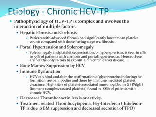 Etiology - Chronic HCV-TP
 Pathophysiology of HCV-TP is complex and involves the
interaction of multiple factors
 Hepatic Fibrosis and Cirrhosis
 Patients with advanced fibrosis had significantly lower mean platelet
counts compared with those having stage 0-2 fibrosis.
 Portal Hypertension and Splenomegaly
 Splenomegaly and platelet sequestration, or hypersplenism, is seen in 11%
to 55% of patients with cirrhosis and portal hypertension. Hence, these
are not the only factors to explain TP in chronic liver disease.
 Bone Marrow Suppression by HCV
 Immune Dysfunction
 HCV can bind and alter the confirmation of glycoproteins inducing the
formation autoantibodies and there by, immune mediated platelet
clearance. High titers of platelet-associated immunoglobulin G (PAIgG)
(immune complex–coated platelets) found in 88% of patients with
chronic HCV.
 Decreased Thrombopoetin levels or activity.
 Treatment related Thrombocytopenia. Peg-Interferon ( Inteferon-
TP is due to BM suppression and decreased secretion of TPO)
 