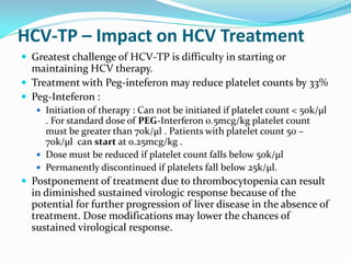 HCV-TP – Impact on HCV Treatment
 Greatest challenge of HCV-TP is difficulty in starting or
maintaining HCV therapy.
 Treatment with Peg-inteferon may reduce platelet counts by 33%
 Peg-Inteferon :
 Initiation of therapy : Can not be initiated if platelet count < 50k/µl
. For standard dose of PEG-Interferon 0.5mcg/kg platelet count
must be greater than 70k/µl . Patients with platelet count 50 –
70k/µl can start at 0.25mcg/kg .
 Dose must be reduced if platelet count falls below 50k/µl
 Permanently discontinued if platelets fall below 25k/µl.
 Postponement of treatment due to thrombocytopenia can result
in diminished sustained virologic response because of the
potential for further progression of liver disease in the absence of
treatment. Dose modifications may lower the chances of
sustained virological response.
 