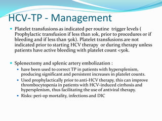 HCV-TP - Management
 Platelet transfusions as indicated per routine trigger levels (
Prophylactic transfusion if less than 10k, prior to procedures or if
bleeding and if less than 50k). Platelet transfusions are not
indicated prior to starting HCV therapy or during therapy unless
patients have active bleeding with platelet count <50k.
 Splenectomy and splenic artery embolization :
 have been used to correct TP in patients with hypersplenism,
producing significant and persistent increases in platelet counts.
 Used prophylactically prior to anti-HCV therapy, this can improve
thrombocytopenia in patients with HCV-induced cirrhosis and
hypersplenism, thus facilitating the use of antiviral therapy.
 Risks: peri-op mortality, infections and DIC
 