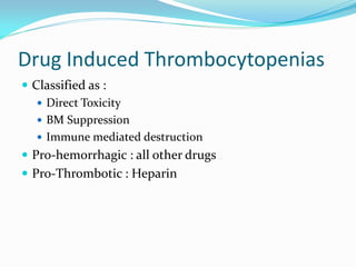 Drug Induced Thrombocytopenias
 Classified as :
 Direct Toxicity
 BM Suppression
 Immune mediated destruction
 Pro-hemorrhagic : all other drugs
 Pro-Thrombotic : Heparin
 