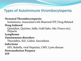 Types of Autoimmune thrombocytopenia
Neonatal Thrombocytopenia
Isoimmune, Associated with Maternal ITP, Drug-Related
Drug Induced
Quinidine, Quinine, Sulfa, Gold Salts, Abx (Vanco etc),
Heparin
Lymphoma
Autoimmune disorders
Thyroiditis, SLE, Colitis, Sarcoidosis
Infections
HIV, Rubella, viral Hepatitis, CMV, Lyme disease
Postransfusion Purpura
ITP
 