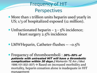 Frequency of HIT
Perspectives
 More than 1 trillion units heparin used yearly in
US; 1/3 of hospitalized exposed (12 million).
 Unfractionated heparin – 3 - 5% incidence;
Heart surgery 2.5% incidence
 LMWHeparin, Catheter-flushes -- ~0.5%
 Frequency of thromboemboli : 30%–50% of
patients with untreated HIT will have a thrombotic
complication within 30 days ( Warkentin TE Am J Med.
1996;101:502–507)  Based on increased morbidity and
mortality, heparin cessation alone is inadequate in HIT
management
 