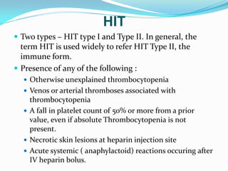 HIT
 Two types – HIT type I and Type II. In general, the
term HIT is used widely to refer HIT Type II, the
immune form.
 Presence of any of the following :
 Otherwise unexplained thrombocytopenia
 Venos or arterial thromboses associated with
thrombocytopenia
 A fall in platelet count of 50% or more from a prior
value, even if absolute Thrombocytopenia is not
present.
 Necrotic skin lesions at heparin injection site
 Acute systemic ( anaphylactoid) reactions occuring after
IV heparin bolus.
 