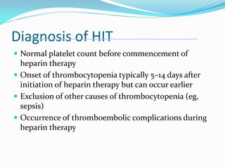 Diagnosis of HIT
 Normal platelet count before commencement of
heparin therapy
 Onset of thrombocytopenia typically 5–14 days after
initiation of heparin therapy but can occur earlier
 Exclusion of other causes of thrombocytopenia (eg,
sepsis)
 Occurrence of thromboembolic complications during
heparin therapy
 