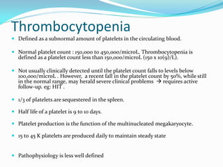 Thrombocytopenia
 Defined as a subnormal amount of platelets in the circulating blood.
 Normal platelet count : 150,000 to 450,000/microL. Thrombocytopenia is
defined as a platelet count less than 150,000/microL (150 x 10(9)/L).
 Not usually clinically detected until the platelet count falls to levels below
100,000/microL . However, a recent fall in the platelet count by 50%, while still
in the normal range, may herald severe clinical problems  requires active
follow-up. eg: HIT .
 1/3 of platelets are sequestered in the spleen.
 Half life of a platelet is 9 to 10 days.
 Platelet production is the function of the multinucleated megakaryocyte.
 15 to 45 K platelets are produced daily to maintain steady state
 Pathophysiology is less well defined
 