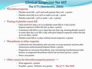 Clinical Suspicion for HIT
The 4 T’s (Warkentin, 2003)
 Thrombocytopenia
 Platelet count fall > 50% and nadir greater than 20k : 2 points
 Platelet count fall 30 to 50% or nadir 10 to 19k : 1 point
 Platelet count fall < 30% or nadir < 10k : 0 points
 Timing of platelet count fall
 Clear onset b/w days 5 to 10 or platelet count fall at ≤1 day if prior
heparin exposure within the last 30 days: 2 points
 Consistent with fall at 5 to 10 days but not clear (eg, missing platelet counts)
or onset after day 10 or fall ≤1 day with prior heparin exposure within the last
30 to 100 days: 1 point
 Platelet count fall at <4 days without recent exposure: 0 points
 Thrombosis or other sequelae
 Confirmed new thrombosis, skin necrosis, or acute systemic reaction after
intravenous unfractionated heparin bolus: 2 points
 Progressive or recurrent thrombosis, non-necrotizing (erythematous) skin
lesions, or suspected thrombosis which has not been proven: 1 point
 None: zero points
 Other causes for thrombocytopenia present —
 None apparent: 2 points
 Possible: 1 point , Definite: zero points The 5th T : The TEST
 