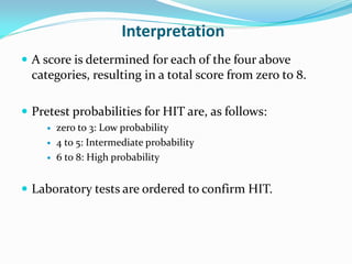 Interpretation
 A score is determined for each of the four above
categories, resulting in a total score from zero to 8.
 Pretest probabilities for HIT are, as follows:
 zero to 3: Low probability
 4 to 5: Intermediate probability
 6 to 8: High probability
 Laboratory tests are ordered to confirm HIT.
 