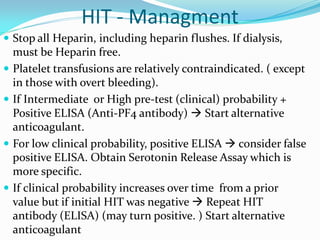 HIT - Managment
 Stop all Heparin, including heparin flushes. If dialysis,
must be Heparin free.
 Platelet transfusions are relatively contraindicated. ( except
in those with overt bleeding).
 If Intermediate or High pre-test (clinical) probability +
Positive ELISA (Anti-PF4 antibody)  Start alternative
anticoagulant.
 For low clinical probability, positive ELISA  consider false
positive ELISA. Obtain Serotonin Release Assay which is
more specific.
 If clinical probability increases over time from a prior
value but if initial HIT was negative  Repeat HIT
antibody (ELISA) (may turn positive. ) Start alternative
anticoagulant
 