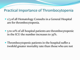 Practical Importance of Thrombocytopenia
 1/3 of all Hematology Consults in a General Hospital
are for thrombocytopenia.
 5 to 10% of all hospital patients are thrombocytopenic
in the ICU the number increases to 35%.
 Thrombocytopenic patients in the hospital suffer a
twofold greater mortality rate than those who are not
 