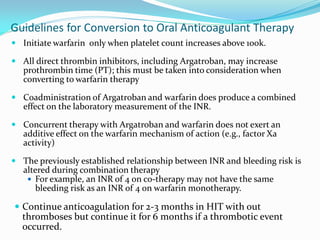 Guidelines for Conversion to Oral Anticoagulant Therapy
 Initiate warfarin only when platelet count increases above 100k.
 All direct thrombin inhibitors, including Argatroban, may increase
prothrombin time (PT); this must be taken into consideration when
converting to warfarin therapy
 Coadministration of Argatroban and warfarin does produce a combined
effect on the laboratory measurement of the INR.
 Concurrent therapy with Argatroban and warfarin does not exert an
additive effect on the warfarin mechanism of action (e.g., factor Xa
activity)
 The previously established relationship between INR and bleeding risk is
altered during combination therapy
 For example, an INR of 4 on co-therapy may not have the same
bleeding risk as an INR of 4 on warfarin monotherapy.
 Continue anticoagulation for 2-3 months in HIT with out
thromboses but continue it for 6 months if a thrombotic event
occurred.
 