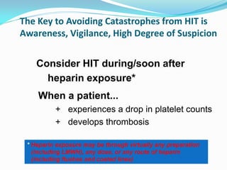 The Key to Avoiding Catastrophes from HIT is
Awareness, Vigilance, High Degree of Suspicion
When a patient...
+ experiences a drop in platelet counts
+ develops thrombosis
Consider HIT during/soon after
heparin exposure*
* Heparin exposure may be through virtually any preparation
(including LMWH), any dose, or any route of heparin
(including flushes and coated lines)
 