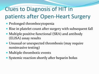 Clues to Diagnosis of HIT in
patients after Open-Heart Surgery
 Prolonged thrombocytopenia
 Rise in platelet count after surgery with subsequent fall
 Multiple positive functional (SRA) and antibody
(ELISA) assay results
 Unusual or unexpected thrombosis (may require
noninvasive testing)
 Multiple thrombotic events
 Systemic reaction shortly after heparin bolus
 