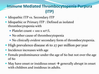 Immune Mediated Thrombocytopenia Purpura
(ITP)
 Idiopathic ITP vs. Secondary ITP
 Idiopathic or Primary ITP : Defined as isolated
thrombocytopenia with
 Platelet count < 100 x 109/L
 No other cause of thrombocytopenia
 No clinically evident secondary form of thrombocytopenia.
 High prevalence disease 16 to 27 per million per year
 Incidence increases with age
 Female predominance under the age of 60 but not over the age
of 60
 May have onset or insidious onset  generally abrupt in onset
with children and insidious in adults.
 