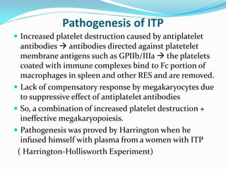 Pathogenesis of ITP
 Increased platelet destruction caused by antiplatelet
antibodies  antibodies directed against platetelet
membrane antigens such as GPIIb/IIIa  the platelets
coated with immune complexes bind to Fc portion of
macrophages in spleen and other RES and are removed.
 Lack of compensatory response by megakaryocytes due
to suppressive effect of antiplatelet antibodies
 So, a combination of increased platelet destruction +
ineffective megakaryopoiesis.
 Pathogenesis was proved by Harrington when he
infused himself with plasma from a women with ITP
( Harrington-Hollisworth Experiment)
 