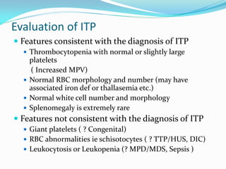 Evaluation of ITP
 Features consistent with the diagnosis of ITP
 Thrombocytopenia with normal or slightly large
platelets
( Increased MPV)
 Normal RBC morphology and number (may have
associated iron def or thallasemia etc.)
 Normal white cell number and morphology
 Splenomegaly is extremely rare
 Features not consistent with the diagnosis of ITP
 Giant platelets ( ? Congenital)
 RBC abnormalities ie schisotocytes ( ? TTP/HUS, DIC)
 Leukocytosis or Leukopenia (? MPD/MDS, Sepsis )
 