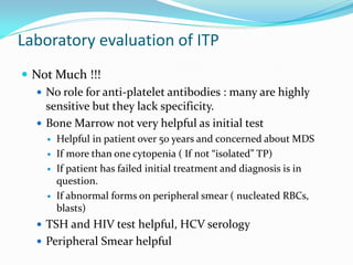 Laboratory evaluation of ITP
 Not Much !!!
 No role for anti-platelet antibodies : many are highly
sensitive but they lack specificity.
 Bone Marrow not very helpful as initial test
 Helpful in patient over 50 years and concerned about MDS
 If more than one cytopenia ( If not “isolated” TP)
 If patient has failed initial treatment and diagnosis is in
question.
 If abnormal forms on peripheral smear ( nucleated RBCs,
blasts)
 TSH and HIV test helpful, HCV serology
 Peripheral Smear helpful
 