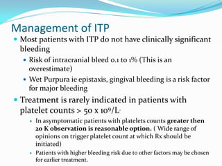Management of ITP
 Most patients with ITP do not have clinically significant
bleeding
 Risk of intracranial bleed 0.1 to 1% (This is an
overestimate)
 Wet Purpura ie epistaxis, gingival bleeding is a risk factor
for major bleeding
 Treatment is rarely indicated in patients with
platelet counts > 50 x 109/L.
 In asymptomatic patients with platelets counts greater then
20 K observation is reasonable option. ( Wide range of
opinions on trigger platelet count at which Rx should be
initiated)
 Patients with higher bleeding risk due to other factors may be chosen
for earlier treatment.
 