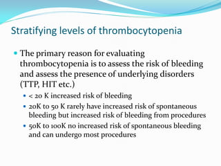 Stratifying levels of thrombocytopenia
 The primary reason for evaluating
thrombocytopenia is to assess the risk of bleeding
and assess the presence of underlying disorders
(TTP, HIT etc.)
 < 20 K increased risk of bleeding
 20K to 50 K rarely have increased risk of spontaneous
bleeding but increased risk of bleeding from procedures
 50K to 100K no increased risk of spontaneous bleeding
and can undergo most procedures
 