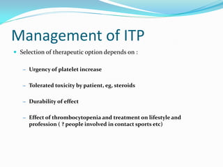 Management of ITP
 Selection of therapeutic option depends on :
– Urgency of platelet increase
– Tolerated toxicity by patient, eg, steroids
– Durability of effect
– Effect of thrombocytopenia and treatment on lifestyle and
profession ( ? people involved in contact sports etc)
 