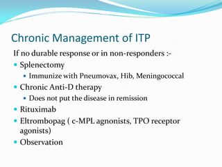 Chronic Management of ITP
If no durable response or in non-responders :-
 Splenectomy
 Immunize with Pneumovax, Hib, Meningococcal
 Chronic Anti-D therapy
 Does not put the disease in remission
 Rituximab
 Eltrombopag ( c-MPL agnonists, TPO receptor
agonists)
 Observation
 
