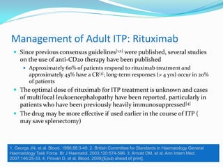 Management of Adult ITP: Rituximab
 Since previous consensus guidelines[1,2] were published, several studies
on the use of anti-CD20 therapy have been published
 Approximately 60% of patients respond to rituximab treatment and
approximately 45% have a CR[3]; long-term responses (> 4 yrs) occur in 20%
of patients
 The optimal dose of rituximab for ITP treatment is unknown and cases
of multifocal leukoencephalopathy have been reported, particularly in
patients who have been previously heavily immunosuppressed[4]
 The drug may be more effective if used earlier in the course of ITP (
may save splenectomy)
1. George JN, et al. Blood. 1996;88:3-40. 2. British Committee for Standards in Haematology General
Haematology Task Force. Br J Haematol. 2003;120:574-596. 3. Arnold DM, et al. Ann Intern Med.
2007;146:25-33. 4. Provan D, et al. Blood. 2009;[Epub ahead of print].
 