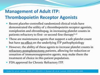 Management of Adult ITP:
Thrombopoietin Receptor Agonists
 Recent placebo-controlled randomized clinical trials have
demonstrated the utility of 2 thrombopoietin receptor agonists,
romiplostim and eltrombopag, in increasing platelet counts in
patients refractory to first- or second-line therapy[1,2]
 These are maintenance agents that support a safe platelet count
but have no effect on the underlying ITP pathophysiology
 However, the ability of these agents to increase platelet counts in
refractory postsplenectomy patients, allowing for reduction or
cessation of immunosuppressive agents, may make them the
treatment of choice in this patient population.
 FDA approved for Chronic Refractory ITP.
1. Kuter DJ, et al. Lancet. 2008;371:395-403. 2. Bussel JB, et al. Lancet. 2009;373:641-648.
 