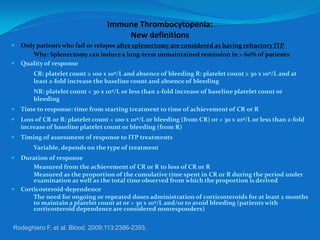 Immune Thrombocytopenia:
New definitions
 Only patients who fail or relapse after splenectomy are considered as having refractory ITP.
 Why: Splenectomy can induce a long-term unmaintained remission in > 60% of patients.
 Quality of response
– CR: platelet count ≥ 100 x 109/L and absence of bleeding R: platelet count ≥ 30 x 109/L and at
least 2-fold increase the baseline count and absence of bleeding
– NR: platelet count < 30 x 109/L or less than 2-fold increase of baseline platelet count or
bleeding
 Time to response: time from starting treatment to time of achievement of CR or R
 Loss of CR or R: platelet count < 100 x 109/L or bleeding (from CR) or < 30 x 109/L or less than 2-fold
increase of baseline platelet count or bleeding (from R)
 Timing of assessment of response to ITP treatments
– Variable, depends on the type of treatment
 Duration of response
– Measured from the achievement of CR or R to loss of CR or R
– Measured as the proportion of the cumulative time spent in CR or R during the period under
examination as well as the total time observed from which the proportion is derived
 Corticosteroid-dependence
– The need for ongoing or repeated doses administration of corticosteroids for at least 2 months
to maintain a platelet count at or > 30 x 109/L and/or to avoid bleeding (patients with
corticosteroid dependence are considered nonresponders)
Rodeghiero F, et al. Blood. 2009;113:2386-2393.
 
