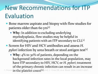 New Recommendations for ITP
Evaluation
 Bone marrow aspirate and biopsy with flow studies for
patients older than 60 yrs[1]
 Why: In addition to excluding underlying
myelodysplasia, flow studies may be helpful in
identifying patients with an ITP secondary to CLL[1]
 Screen for HIV and HCV antibodies and assess H.
pylori infection by urea breath or stool antigen test[1]
 Why: 4% to 30% of patients, depending on the
background infection rates in the local population, may
have ITP secondary to HIV, HCV, or H. pylori; treatment
of the primary chronic infection can result in an increase
in the platelet count[2]1. Provan D, et al. Blood. 2009;[Epub ahead of print]. 2. Cines DB, et al. Blood. 2009;113:6511-6521.
 