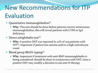 New Recommendations for ITP
Evaluation
 Quantitative immunoglobulins[1]
 Why: This test should be done before patients receive intravenous
immunoglobulins; this will reveal patients with CVID or IgA
deficiency
 Direct antiglobulin test[1]
 Why: A positive DAT was reported in 22% of 205 patients with
ITP[2]; important if patient has anemia and/or a high reticulocyte
count
 Blood group Rh(D) typing[1]
 Why: Important if treatment with anti-RhD immunoglobulin is
being considered; should be done in conjunction with DAT, since a
positive DAT may modify a decision to use anti-D therapy
1. Provan D, et al. Blood. 2009;[Epub ahead of print]. 2. Aledort LM, et al. Am J Hematol. 2004;76:204-213.
 