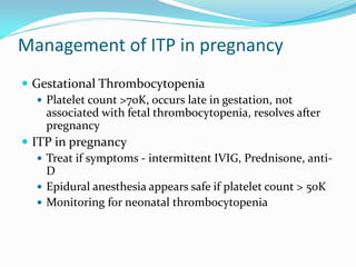 Management of ITP in pregnancy
 Gestational Thrombocytopenia
 Platelet count >70K, occurs late in gestation, not
associated with fetal thrombocytopenia, resolves after
pregnancy
 ITP in pregnancy
 Treat if symptoms - intermittent IVIG, Prednisone, anti-
D
 Epidural anesthesia appears safe if platelet count > 50K
 Monitoring for neonatal thrombocytopenia
 
